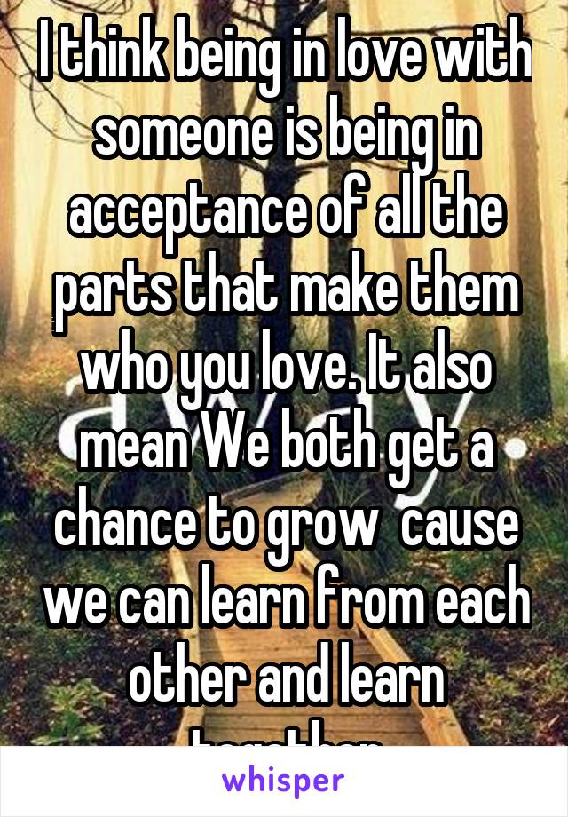 I think being in love with someone is being in acceptance of all the parts that make them who you love. It also mean We both get a chance to grow  cause we can learn from each other and learn together