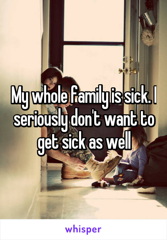 My whole family is sick. I seriously don't want to get sick as well