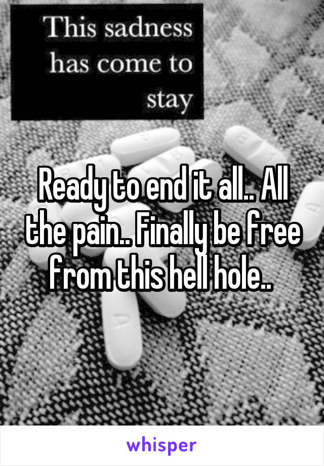 Ready to end it all.. All the pain.. Finally be free from this hell hole.. 