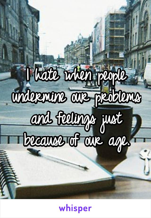 I hate when people undermine our problems and feelings just because of our age.