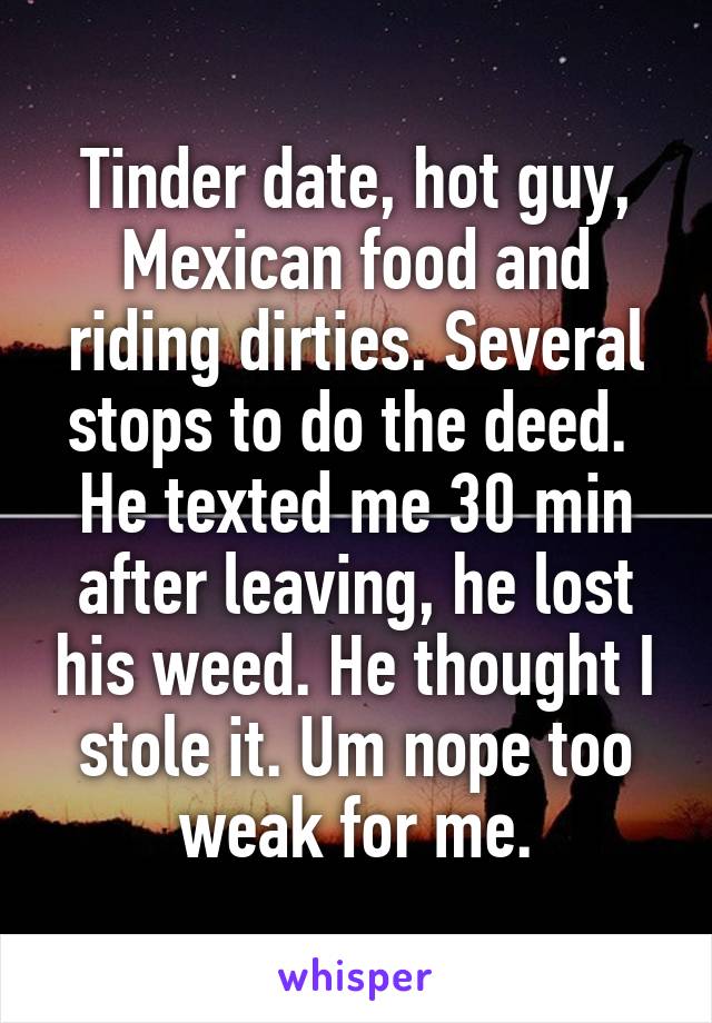 Tinder date, hot guy, Mexican food and riding dirties. Several stops to do the deed.  He texted me 30 min after leaving, he lost his weed. He thought I stole it. Um nope too weak for me.