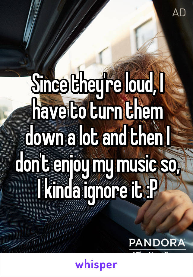 Since they're loud, I have to turn them down a lot and then I don't enjoy my music so, I kinda ignore it :P