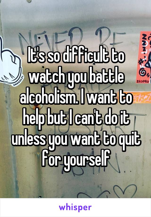It's so difficult to watch you battle alcoholism. I want to help but I can't do it unless you want to quit for yourself