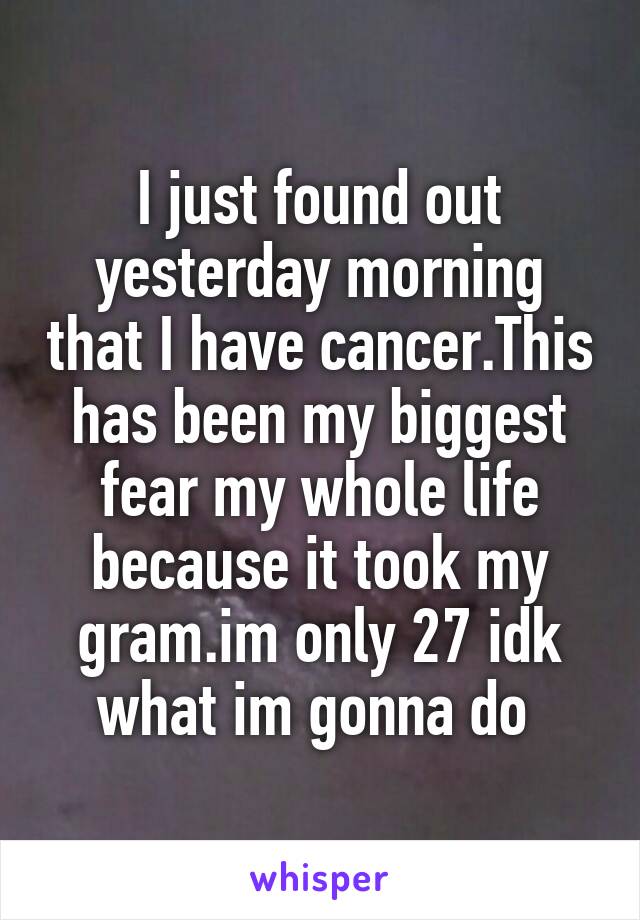 I just found out yesterday morning that I have cancer.This has been my biggest fear my whole life because it took my gram.im only 27 idk what im gonna do 
