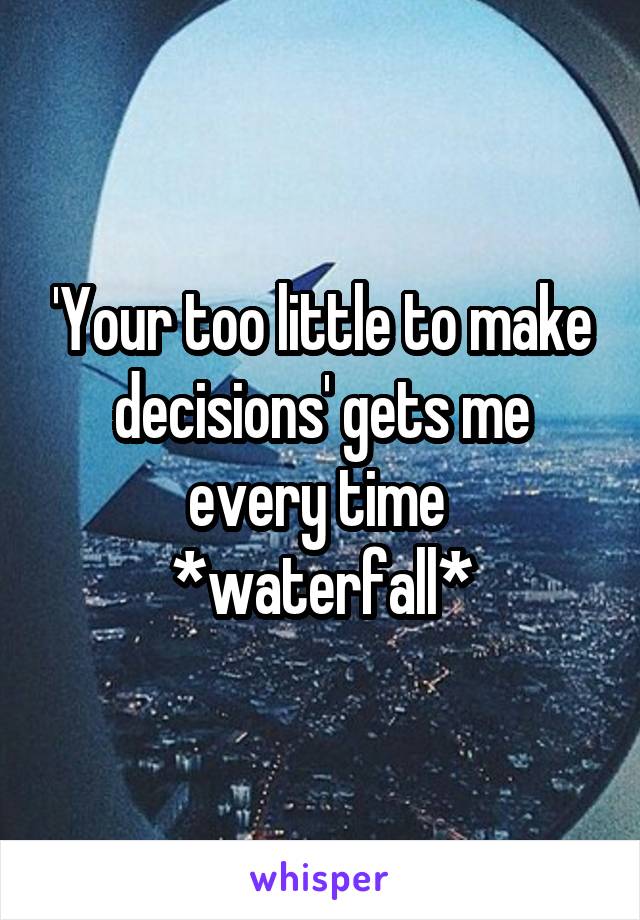 'Your too little to make decisions' gets me every time 
*waterfall*