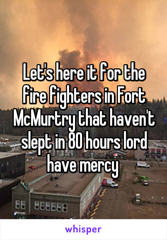 Let's here it for the fire fighters in Fort McMurtry that haven't slept in 80 hours lord have mercy 