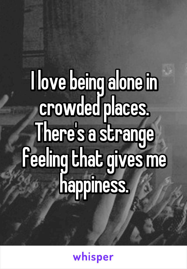 I love being alone in crowded places.
There's a strange feeling that gives me happiness.