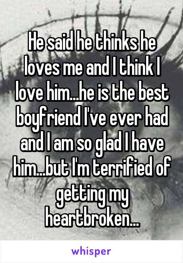 He said he thinks he loves me and I think I love him...he is the best boyfriend I've ever had and I am so glad I have him...but I'm terrified of getting my heartbroken...