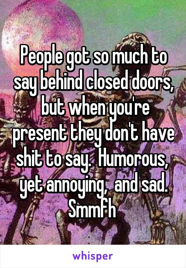 People got so much to say behind closed doors,  but when you're present they don't have shit to say.  Humorous,  yet annoying,  and sad. Smmfh 
