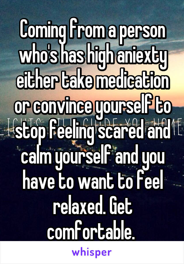 Coming from a person who's has high aniexty either take medication or convince yourself to stop feeling scared and calm yourself and you have to want to feel relaxed. Get comfortable. 