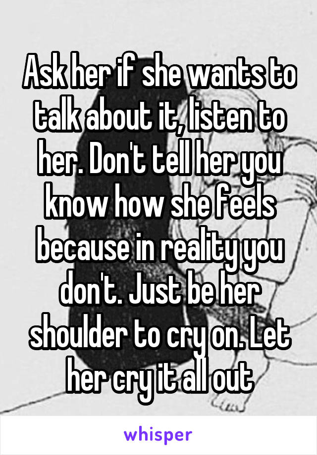 Ask her if she wants to talk about it, listen to her. Don't tell her you know how she feels because in reality you don't. Just be her shoulder to cry on. Let her cry it all out
