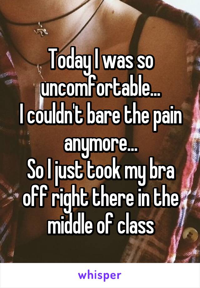 Today I was so uncomfortable...
I couldn't bare the pain anymore...
So I just took my bra off right there in the middle of class