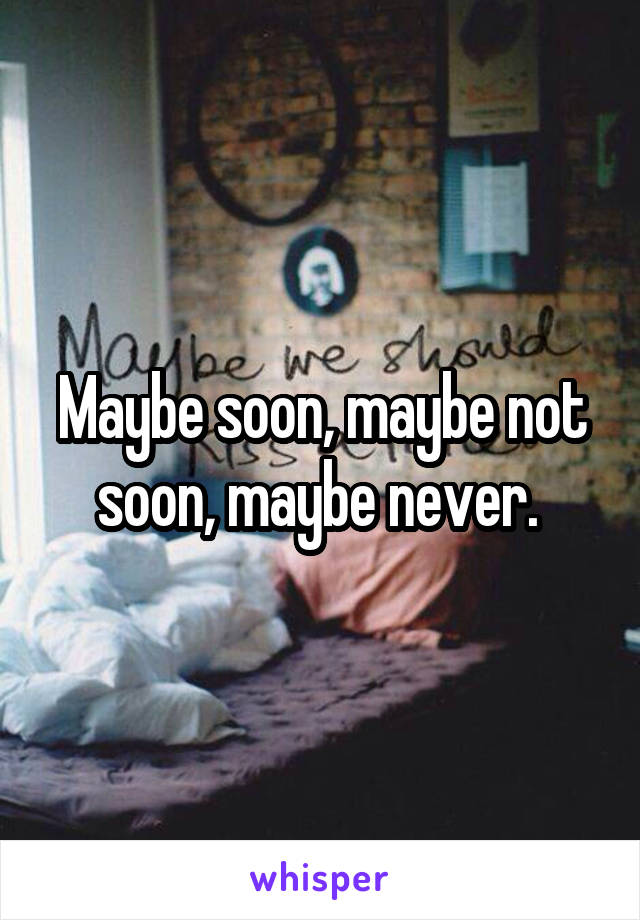 Maybe soon, maybe not soon, maybe never. 