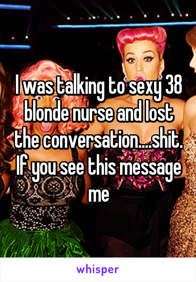I was talking to sexy 38 blonde nurse and lost the conversation....shit. If you see this message me