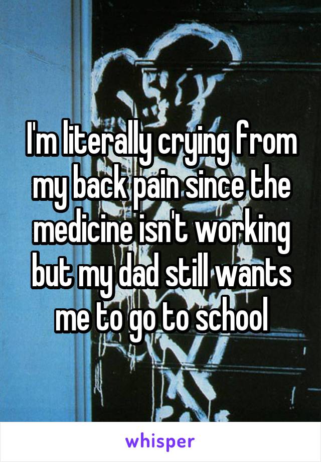 I'm literally crying from my back pain since the medicine isn't working but my dad still wants me to go to school