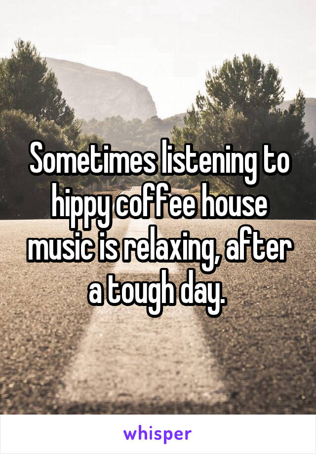 Sometimes listening to hippy coffee house music is relaxing, after a tough day. 