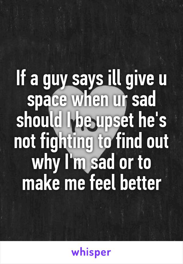 If a guy says ill give u space when ur sad should I be upset he's not fighting to find out why I'm sad or to make me feel better