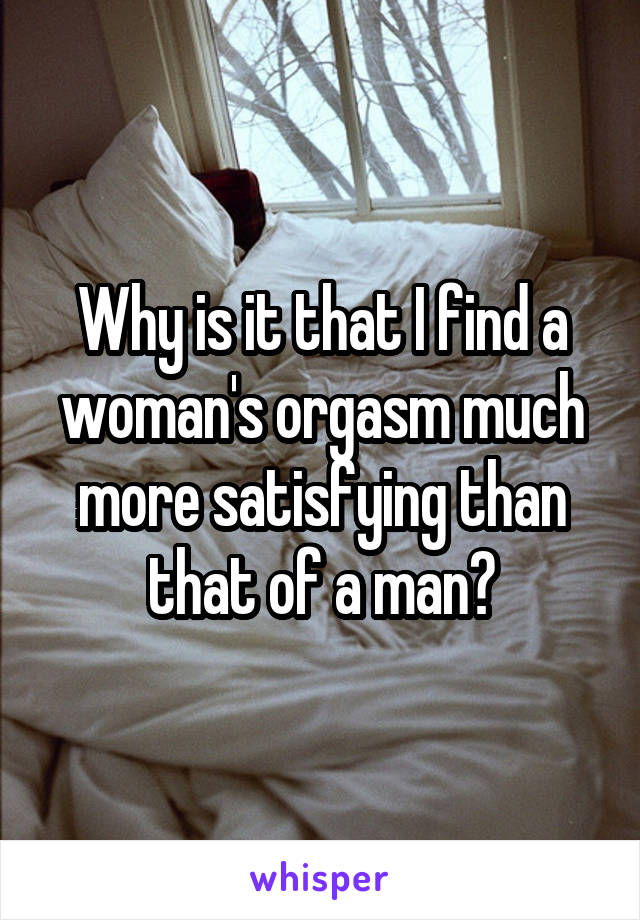 Why is it that I find a woman's orgasm much more satisfying than that of a man?