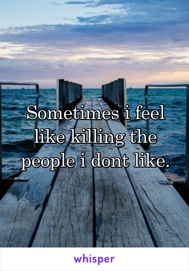 Sometimes i feel like killing the people i dont like.