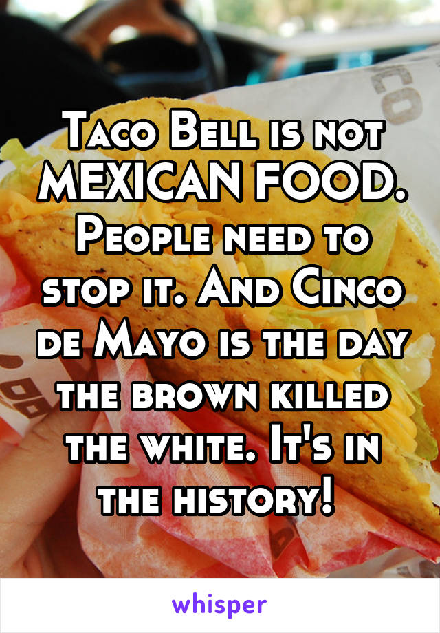 Taco Bell is not MEXICAN FOOD. People need to stop it. And Cinco de Mayo is the day the brown killed the white. It's in the history! 