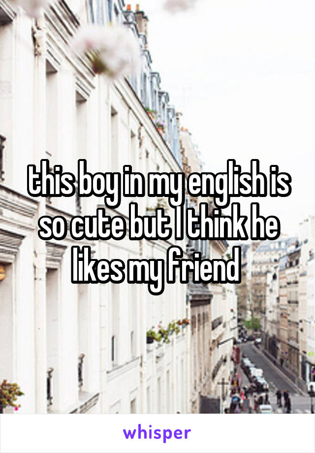 this boy in my english is so cute but I think he likes my friend 