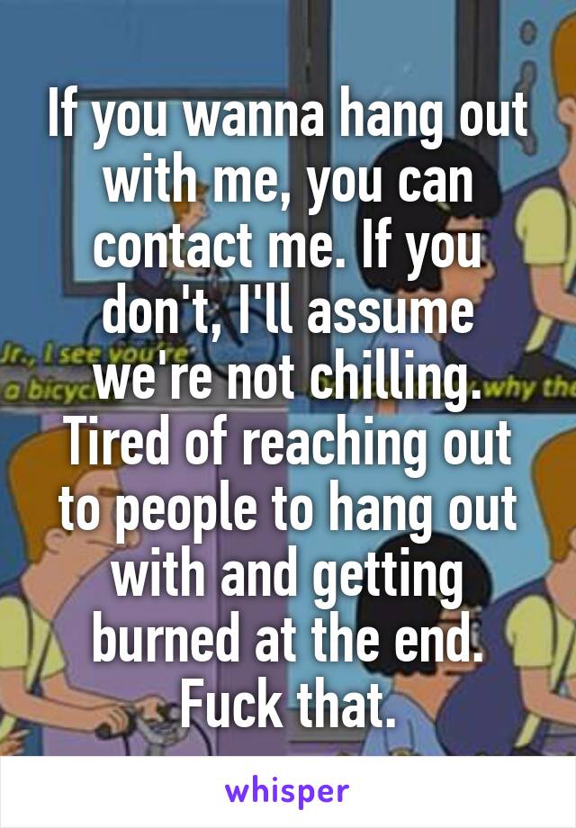If you wanna hang out with me, you can contact me. If you don't, I'll assume we're not chilling. Tired of reaching out to people to hang out with and getting burned at the end. Fuck that.