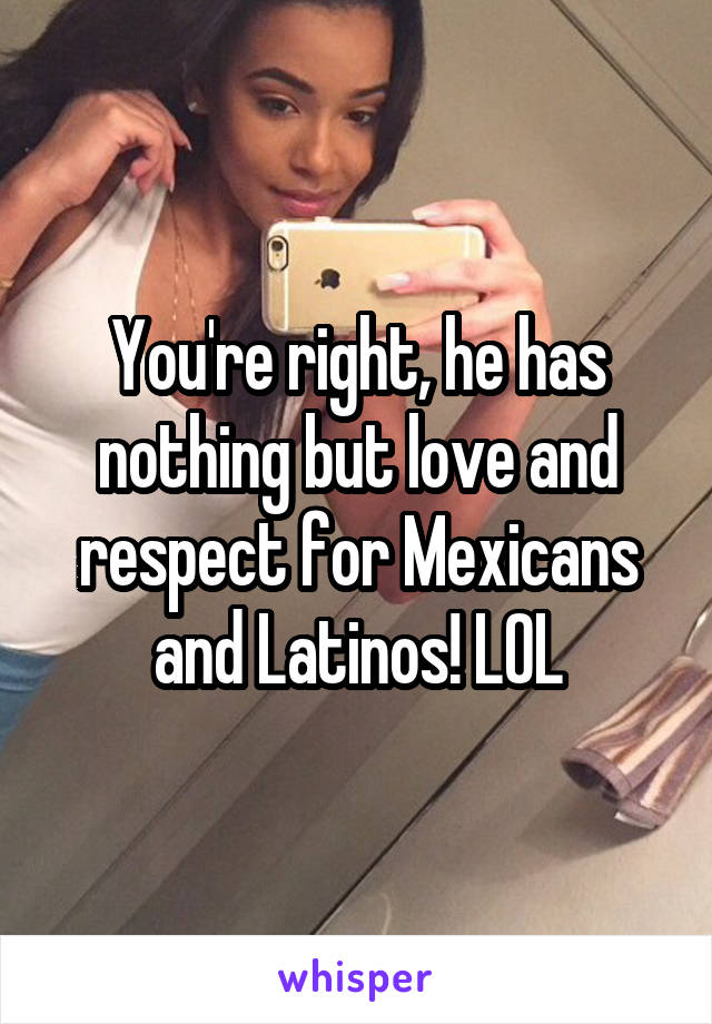 You're right, he has nothing but love and respect for Mexicans and Latinos! LOL