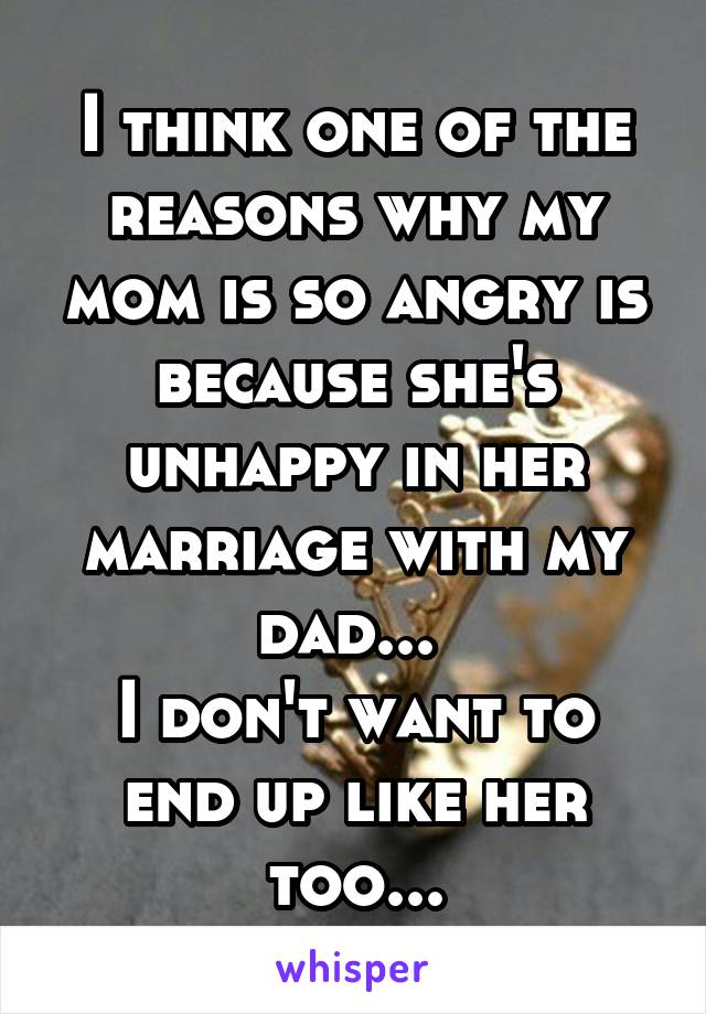 I think one of the reasons why my mom is so angry is because she's unhappy in her marriage with my dad... 
I don't want to end up like her too...