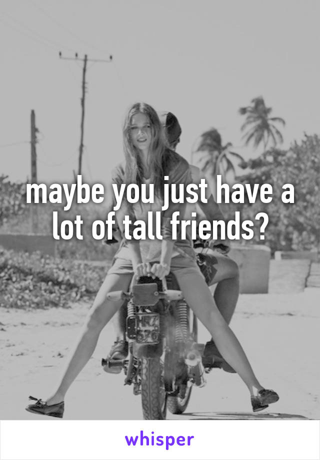 maybe you just have a lot of tall friends?
