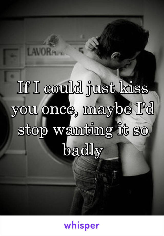If I could just kiss you once, maybe I'd stop wanting it so badly