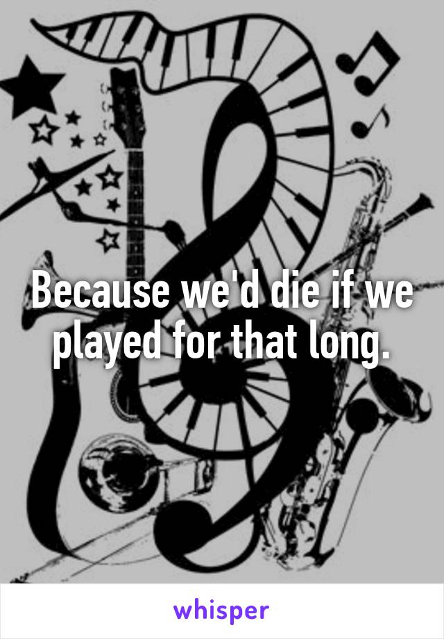 Because we'd die if we played for that long.