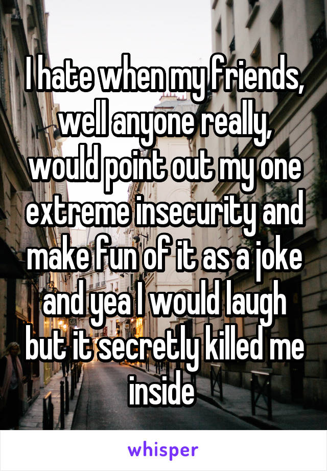 I hate when my friends, well anyone really, would point out my one extreme insecurity and make fun of it as a joke and yea I would laugh but it secretly killed me inside 