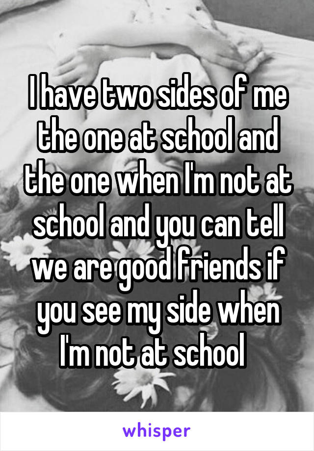 I have two sides of me the one at school and the one when I'm not at school and you can tell we are good friends if you see my side when I'm not at school  