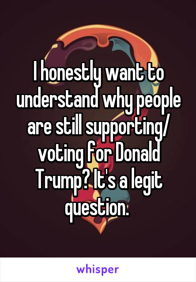 I honestly want to understand why people are still supporting/ voting for Donald Trump? It's a legit question. 