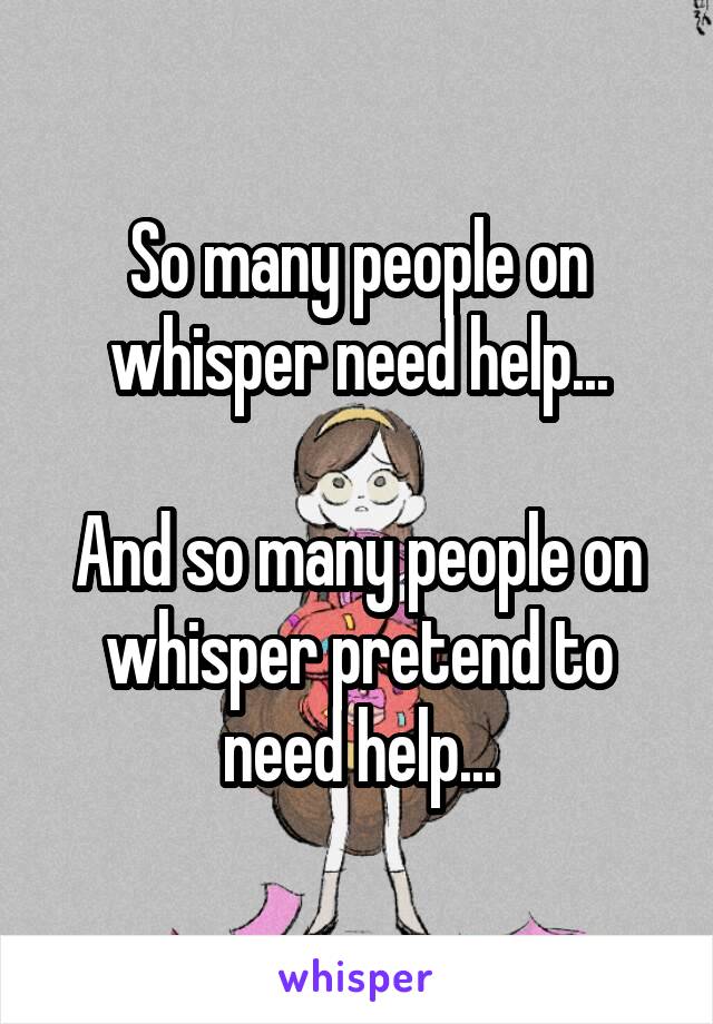 So many people on whisper need help...

And so many people on whisper pretend to need help...
