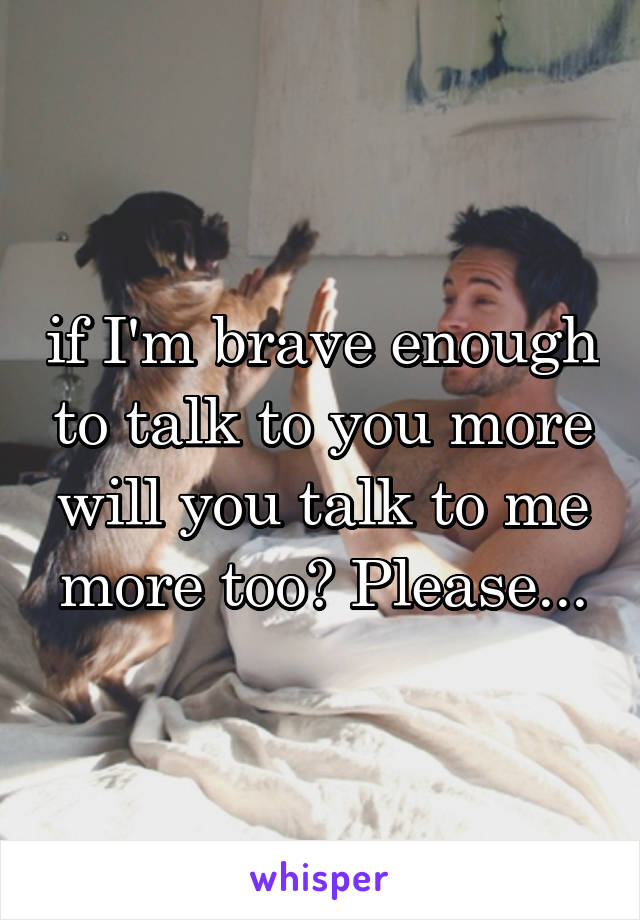 if I'm brave enough to talk to you more will you talk to me more too? Please...