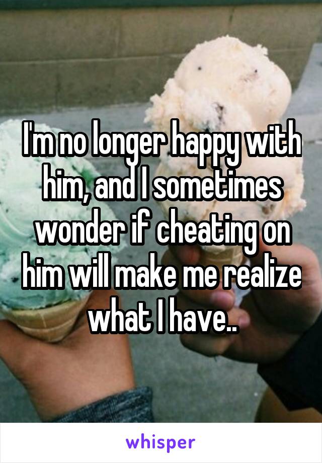 I'm no longer happy with him, and I sometimes wonder if cheating on him will make me realize what I have..