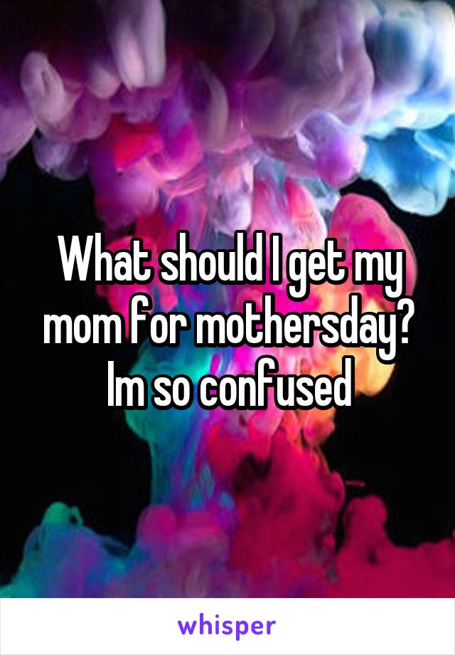 What should I get my mom for mothersday? Im so confused