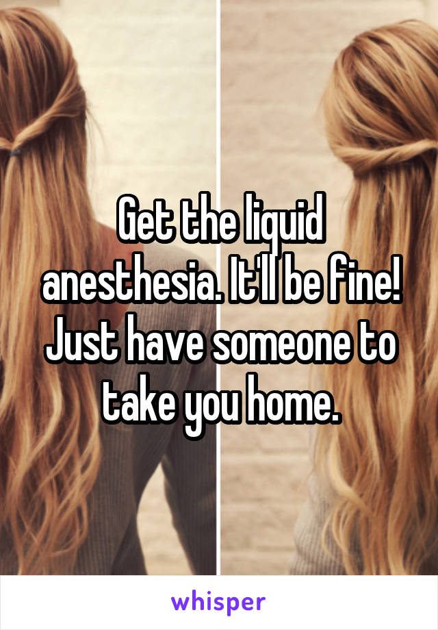 Get the liquid anesthesia. It'll be fine! Just have someone to take you home.