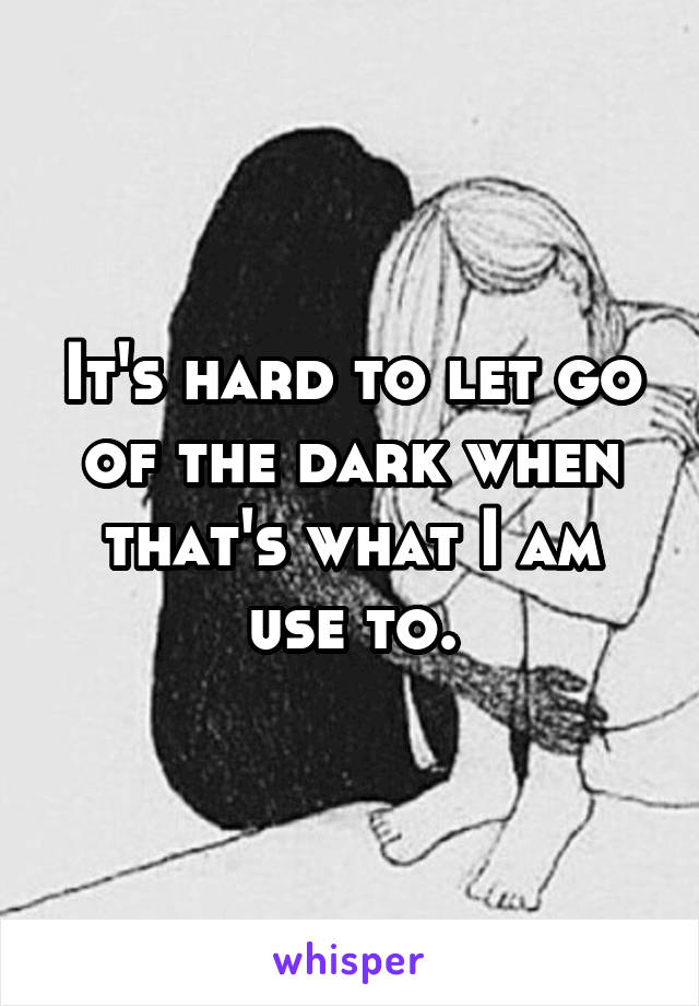 It's hard to let go of the dark when that's what I am use to.