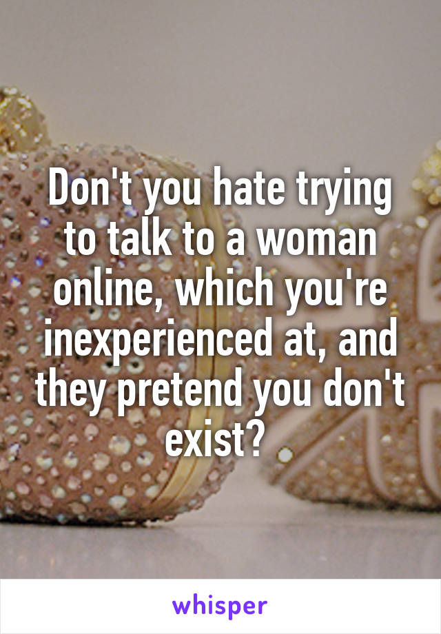 Don't you hate trying to talk to a woman online, which you're inexperienced at, and they pretend you don't exist? 