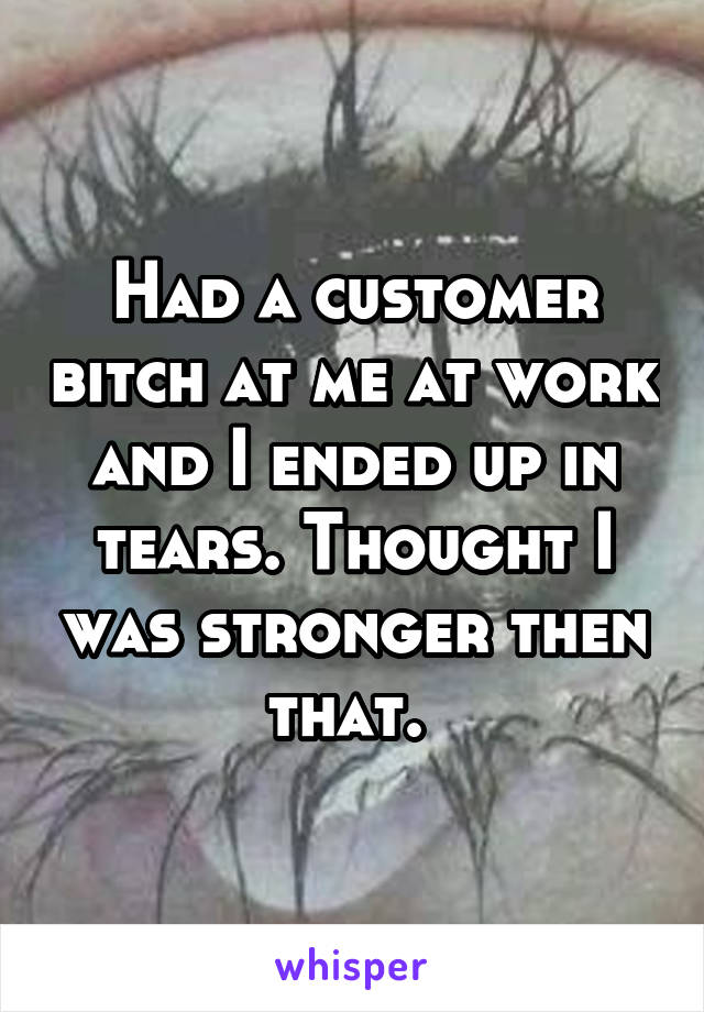 Had a customer bitch at me at work and I ended up in tears. Thought I was stronger then that. 