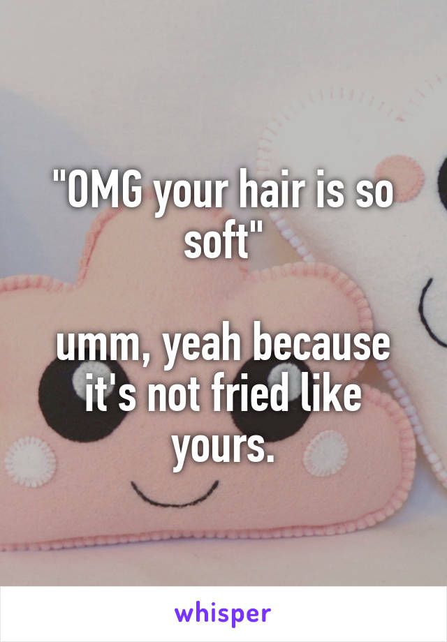 "OMG your hair is so soft"

umm, yeah because it's not fried like yours.