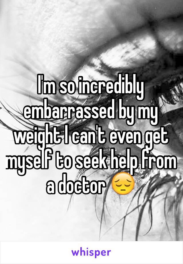 I'm so incredibly embarrassed by my weight I can't even get myself to seek help from a doctor 😔