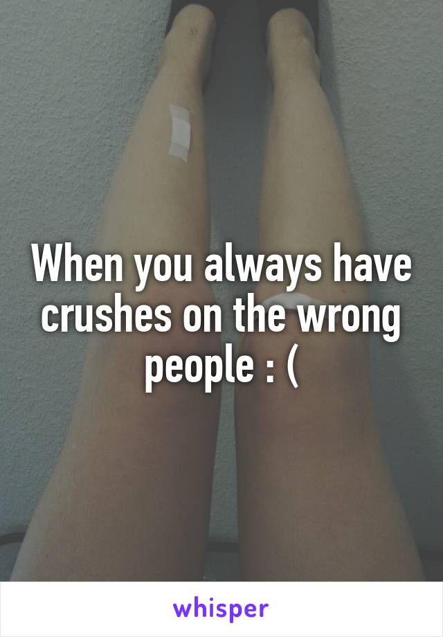 When you always have crushes on the wrong people : (