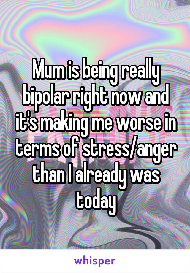 Mum is being really bipolar right now and it's making me worse in terms of stress/anger than I already was today