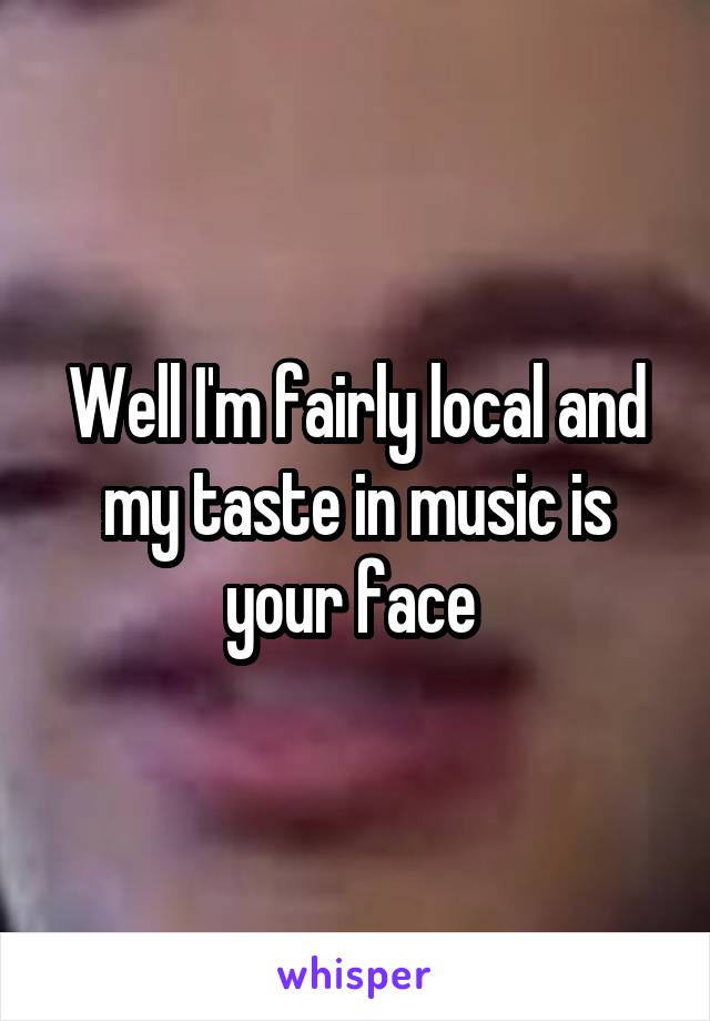 Well I'm fairly local and my taste in music is your face 