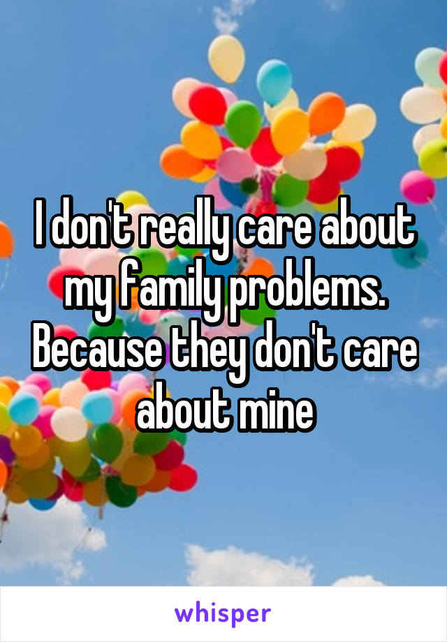I don't really care about my family problems. Because they don't care about mine