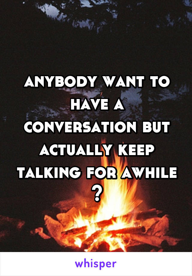 anybody want to have a conversation but actually keep talking for awhile ?
