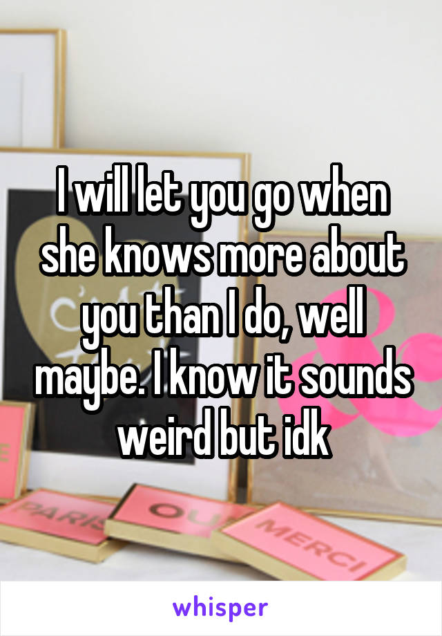I will let you go when she knows more about you than I do, well maybe. I know it sounds weird but idk